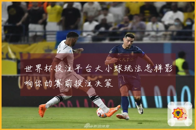 世界杯投注平台大小球玩法怎样影响你的赛前投注决策